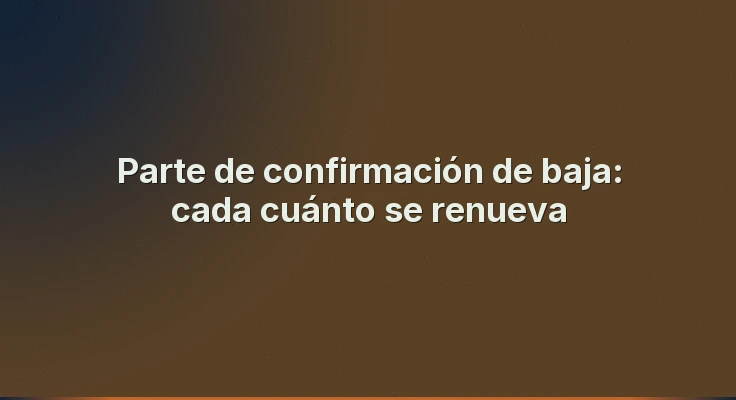 Parte de confirmación de baja: cada cuánto se renueva
